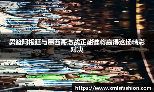 男篮阿根廷与墨西哥激战正酣谁将赢得这场精彩对决