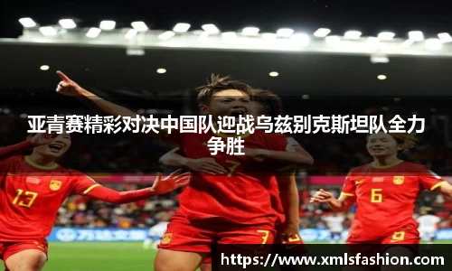 亚青赛精彩对决中国队迎战乌兹别克斯坦队全力争胜